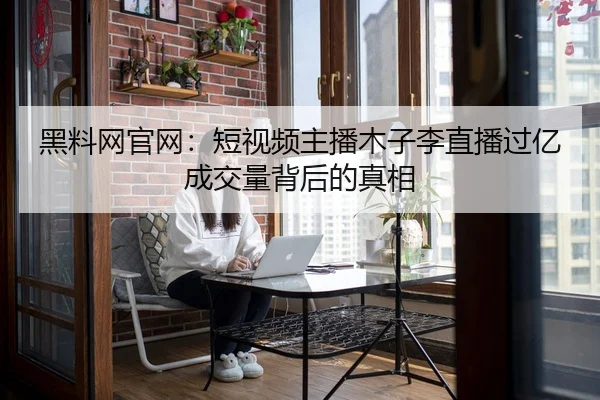 黑料网官网：短视频主播木子李直播过亿成交量背后的真相