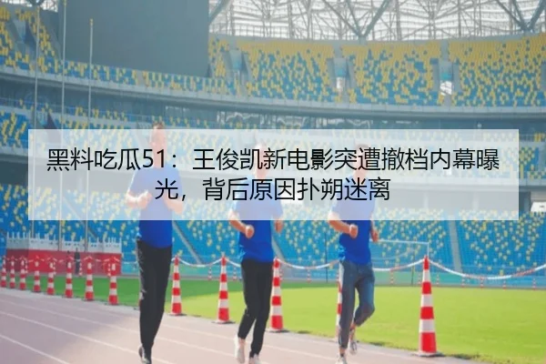 黑料吃瓜51：王俊凯新电影突遭撤档内幕曝光，背后原因扑朔迷离