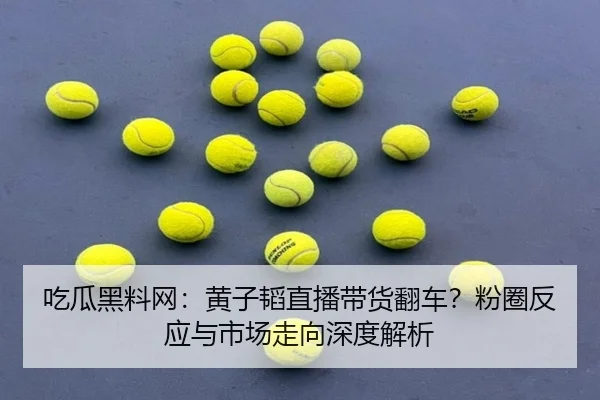 吃瓜黑料网：黄子韬直播带货翻车？粉圈反应与市场走向深度解析